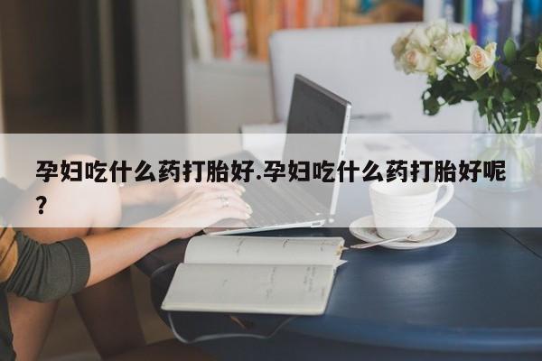 购买打胎药的联系方式，孕妇吃什么药打胎好.孕妇吃什么药打胎好呢？