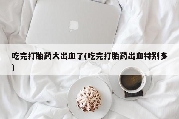 购买打胎药的联系方式，吃完打胎药大出血了(吃完打胎药出血特别多)