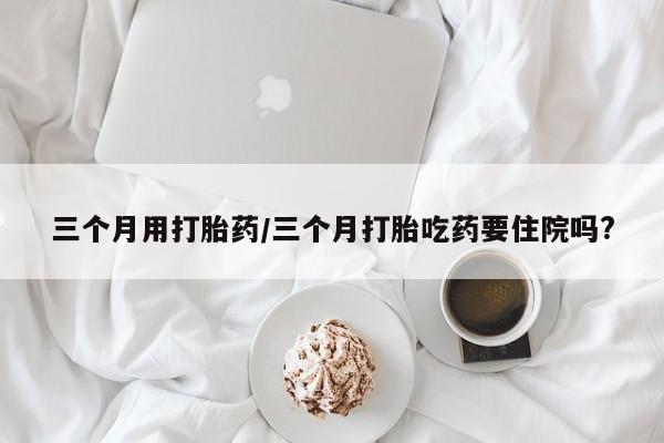 购买打胎药的联系方式，三个月用打胎药/三个月打胎吃药要住院吗?