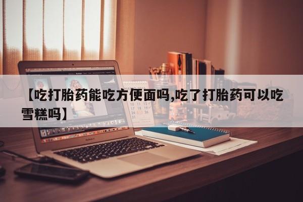 购买打胎药的联系方式，【吃打胎药能吃方便面吗,吃了打胎药可以吃雪糕吗】