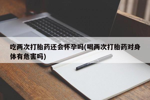 购买打胎药的联系方式，吃两次打胎药还会怀孕吗(喝两次打胎药对身体有危害吗)