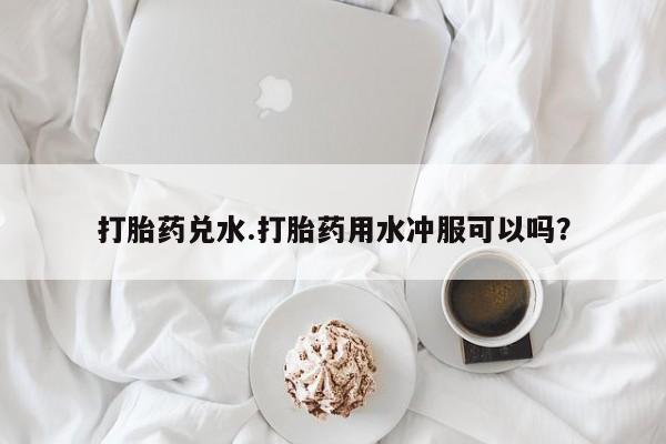 购买打胎药的联系方式，打胎药兑水.打胎药用水冲服可以吗？