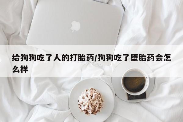 购买打胎药的联系方式，给狗狗吃了人的打胎药/狗狗吃了堕胎药会怎么样