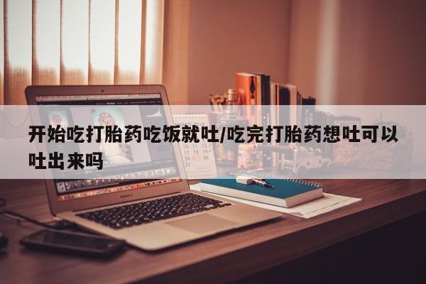 购买打胎药的联系方式，开始吃打胎药吃饭就吐/吃完打胎药想吐可以吐出来吗