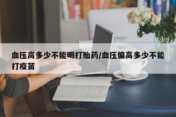 购买打胎药的联系方式，血压高多少不能喝打胎药/血压偏高多少不能打疫苗