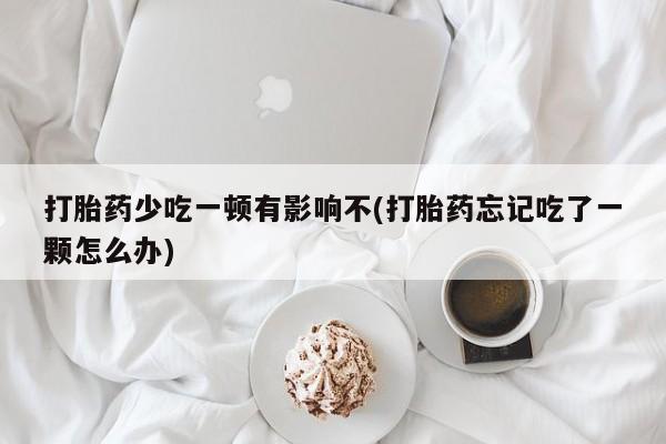 购买打胎药的联系方式，打胎药少吃一顿有影响不(打胎药忘记吃了一颗怎么办)