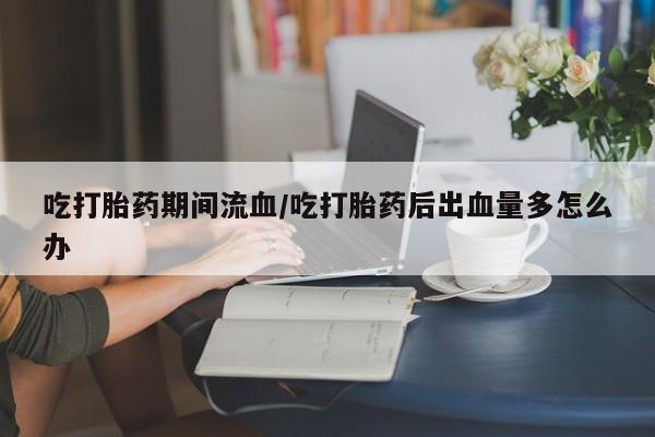 购买打胎药的联系方式，吃打胎药期间流血/吃打胎药后出血量多怎么办