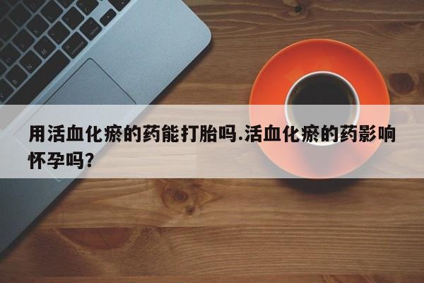 购买打胎药的联系方式，用活血化瘀的药能打胎吗.活血化瘀的药影响怀孕吗？