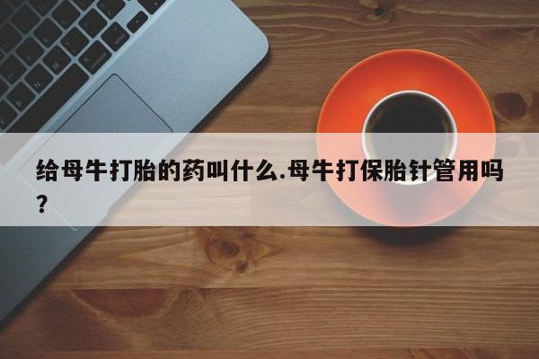 购买打胎药的联系方式，给母牛打胎的药叫什么.母牛打保胎针管用吗？