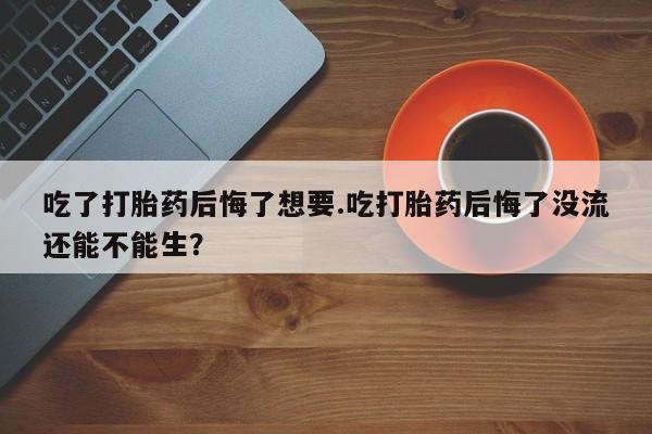 购买打胎药的联系方式，吃了打胎药后悔了想要.吃打胎药后悔了没流还能不能生？