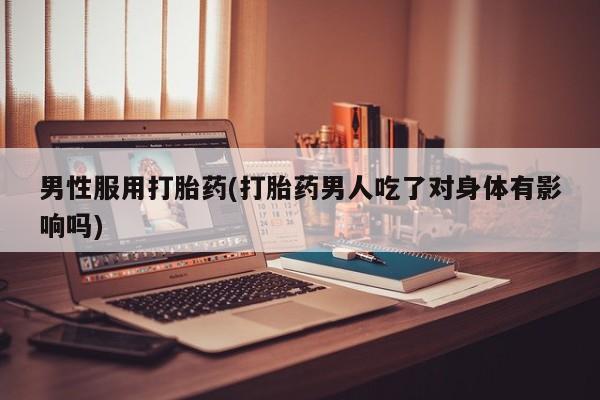 购买打胎药的联系方式，男性服用打胎药(打胎药男人吃了对身体有影响吗)