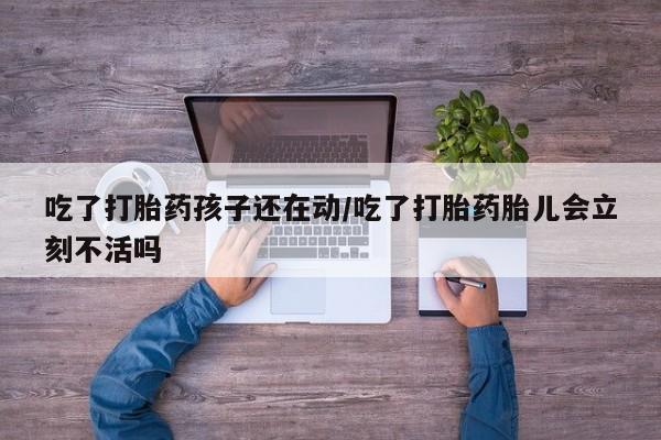 购买打胎药的联系方式，吃了打胎药孩子还在动/吃了打胎药胎儿会立刻不活吗