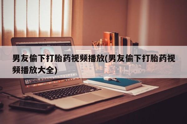 购买打胎药的联系方式，男友偷下打胎药视频播放(男友偷下打胎药视频播放大全)