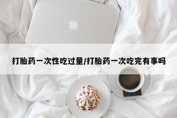 购买打胎药的联系方式，打胎药一次性吃过量/打胎药一次吃完有事吗