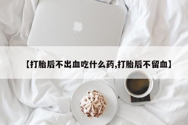 购买打胎药的联系方式，【打胎后不出血吃什么药,打胎后不留血】