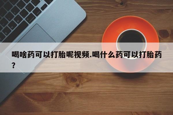 购买打胎药的联系方式，喝啥药可以打胎呢视频.喝什么药可以打胎药？