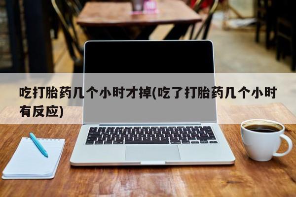 购买打胎药的联系方式，吃打胎药几个小时才掉(吃了打胎药几个小时有反应)