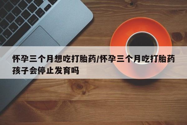 购买打胎药的联系方式，怀孕三个月想吃打胎药/怀孕三个月吃打胎药孩子会停止发育吗
