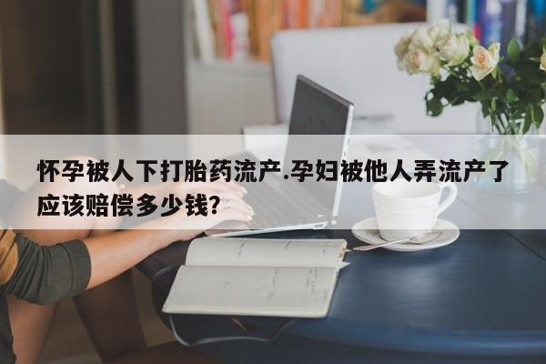 购买打胎药的联系方式，怀孕被人下打胎药流产.孕妇被他人弄流产了应该赔偿多少钱？