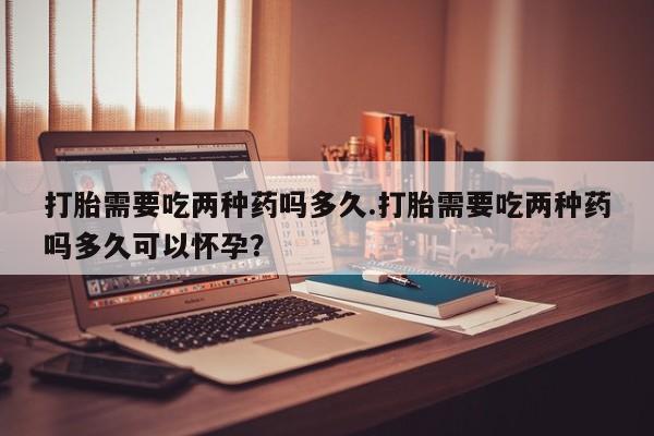 购买打胎药的联系方式，打胎需要吃两种药吗多久.打胎需要吃两种药吗多久可以怀孕？