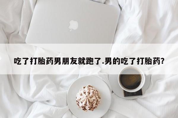 购买打胎药的联系方式，吃了打胎药男朋友就跑了.男的吃了打胎药？