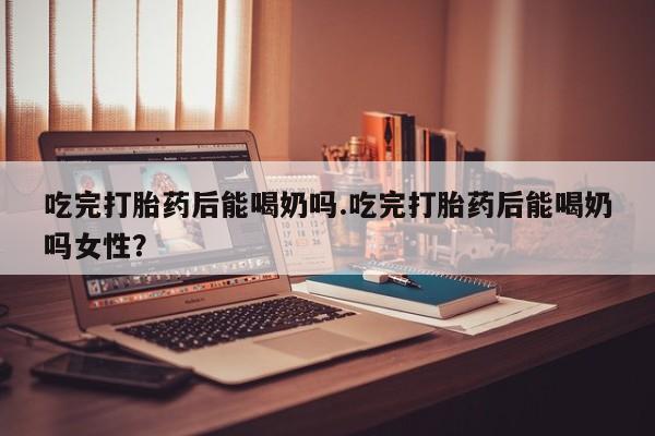 购买打胎药的联系方式，吃完打胎药后能喝奶吗.吃完打胎药后能喝奶吗女性？