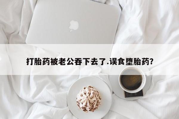 购买打胎药的联系方式，打胎药被老公吞下去了.误食堕胎药？