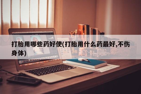 购买打胎药的联系方式，打胎用哪些药好使(打胎用什么药最好,不伤身体)