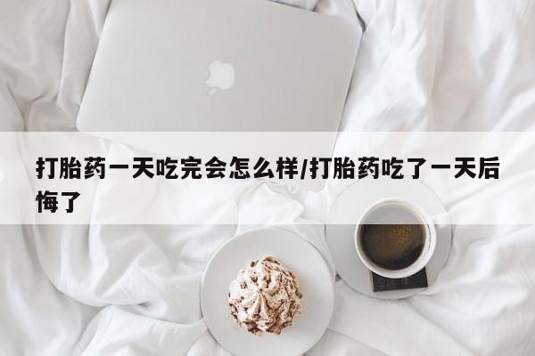 购买打胎药的联系方式，打胎药一天吃完会怎么样/打胎药吃了一天后悔了