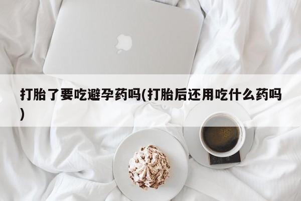 购买打胎药的联系方式，打胎了要吃避孕药吗(打胎后还用吃什么药吗)