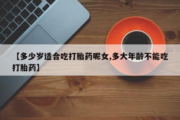 购买打胎药的联系方式，【多少岁适合吃打胎药呢女,多大年龄不能吃打胎药】