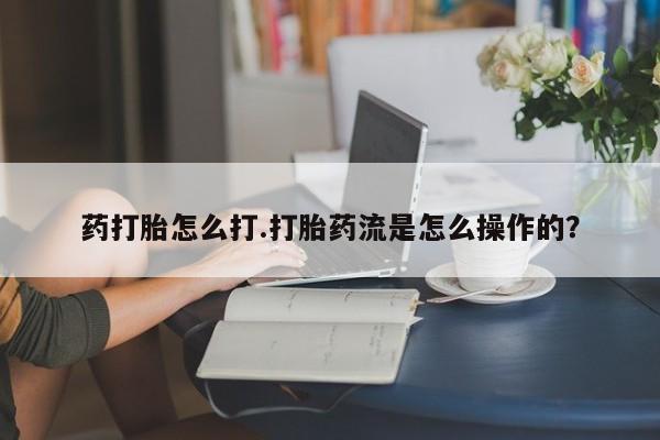 购买打胎药的联系方式，药打胎怎么打.打胎药流是怎么操作的？