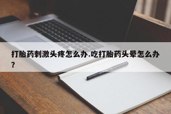 购买打胎药的联系方式，打胎药刺激头疼怎么办.吃打胎药头晕怎么办？