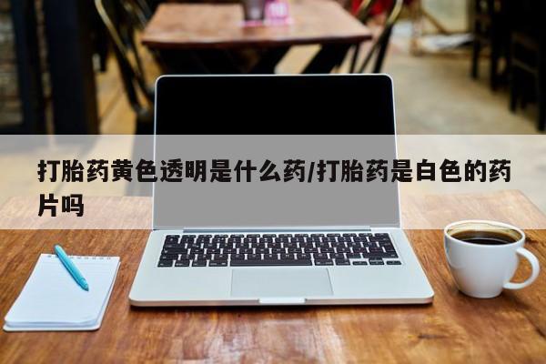 购买打胎药的联系方式，打胎药黄色透明是什么药/打胎药是白色的药片吗