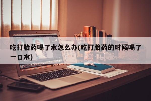 购买打胎药的联系方式，吃打胎药喝了水怎么办(吃打胎药的时候喝了一口水)