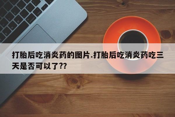 购买打胎药的联系方式，打胎后吃消炎药的图片.打胎后吃消炎药吃三天是否可以了?？