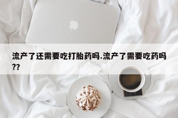 购买打胎药的联系方式，流产了还需要吃打胎药吗.流产了需要吃药吗?？