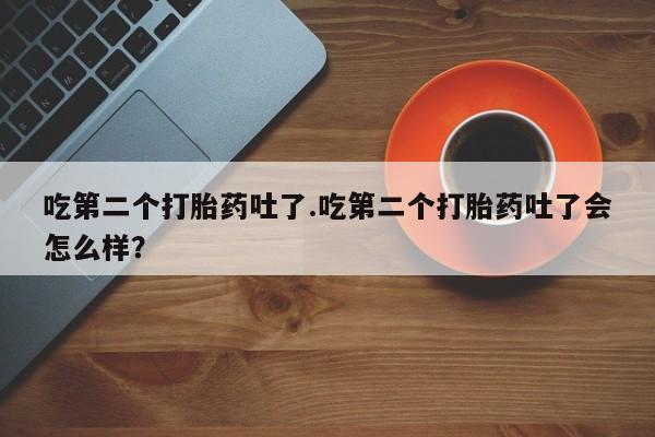 购买打胎药的联系方式，吃第二个打胎药吐了.吃第二个打胎药吐了会怎么样？