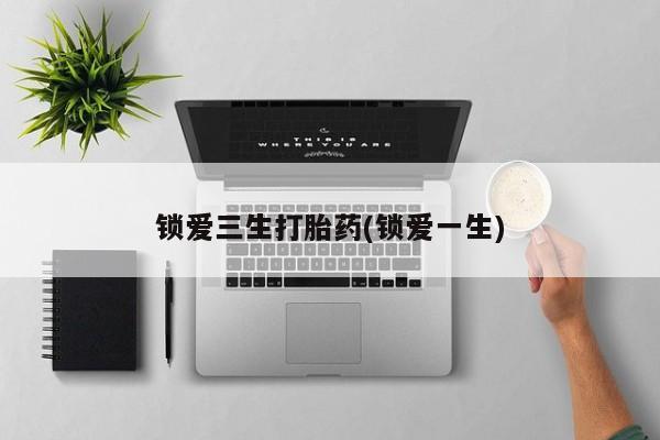 购买打胎药的联系方式，锁爱三生打胎药(锁爱一生)