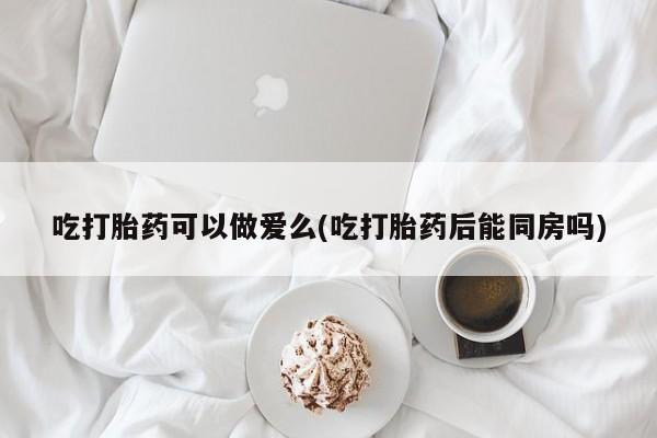 购买打胎药的联系方式，吃打胎药可以做爱么(吃打胎药后能同房吗)