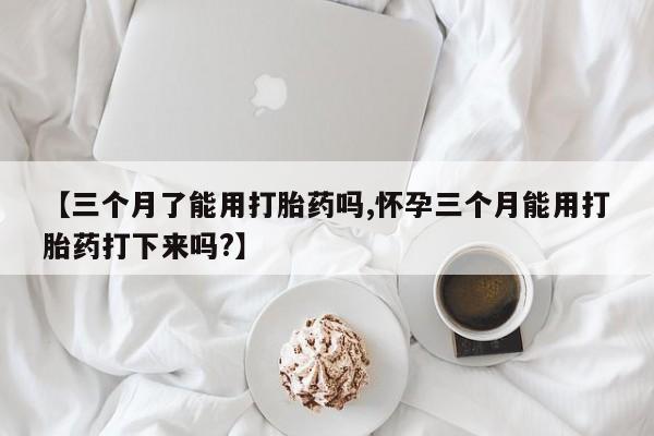 购买打胎药的联系方式，【三个月了能用打胎药吗,怀孕三个月能用打胎药打下来吗?】