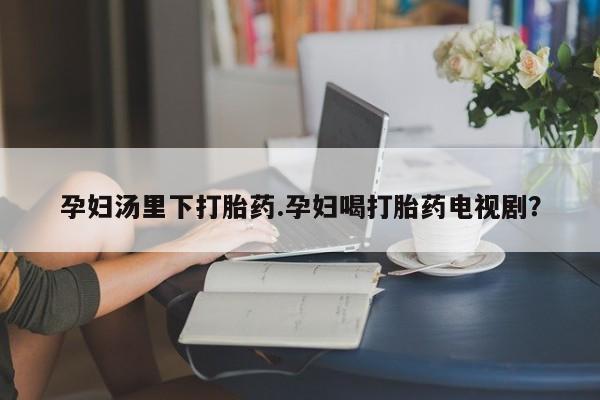 购买打胎药的联系方式，孕妇汤里下打胎药.孕妇喝打胎药电视剧？