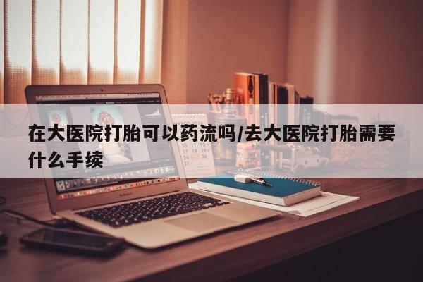 购买打胎药的联系方式，在大医院打胎可以药流吗/去大医院打胎需要什么手续