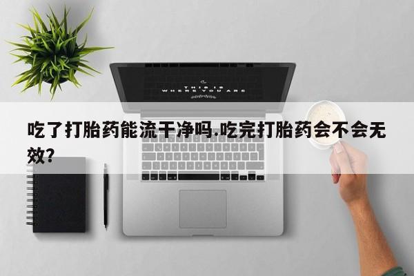 购买打胎药的联系方式，吃了打胎药能流干净吗.吃完打胎药会不会无效？