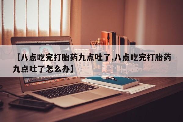 购买打胎药的联系方式，【八点吃完打胎药九点吐了,八点吃完打胎药九点吐了怎么办】