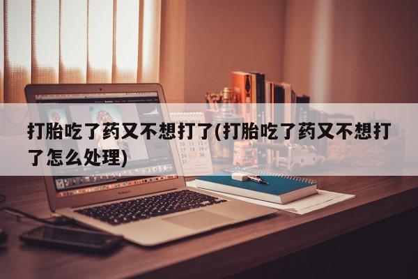 购买打胎药的联系方式，打胎吃了药又不想打了(打胎吃了药又不想打了怎么处理)
