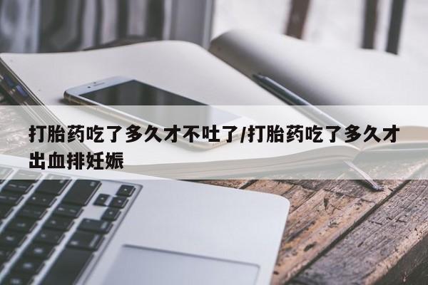 购买打胎药的联系方式，打胎药吃了多久才不吐了/打胎药吃了多久才出血排妊娠