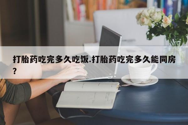 购买打胎药的联系方式，打胎药吃完多久吃饭.打胎药吃完多久能同房？