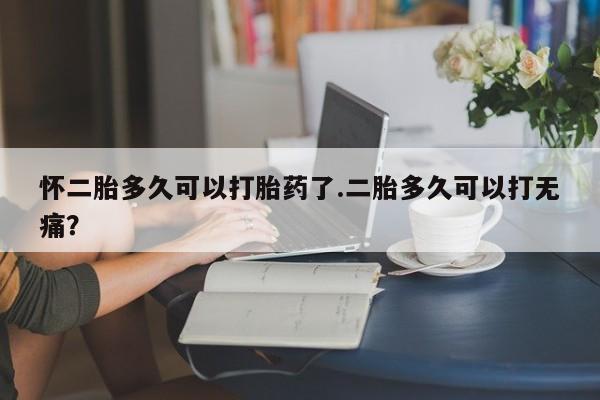 购买打胎药的联系方式，怀二胎多久可以打胎药了.二胎多久可以打无痛？