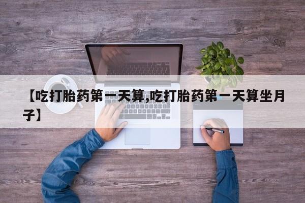 购买打胎药的联系方式，【吃打胎药第一天算,吃打胎药第一天算坐月子】